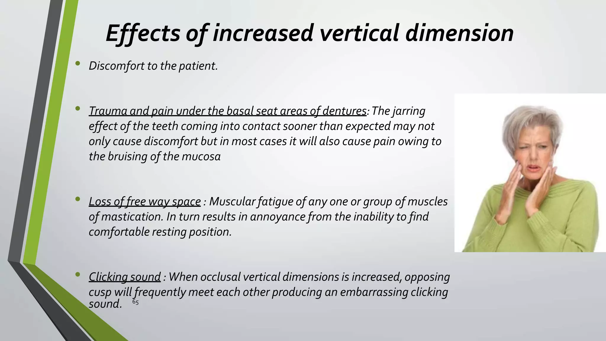 Effects of increased vertical dimension
• Discomfort to the patient.
• Trauma and pain under the basal seat areas of dentures:The jarring
effect of the teeth coming into contact sooner than expected may not
only cause discomfort but in most cases it will also cause pain owing to
the bruising of the mucosa
• Loss of free way space : Muscular fatigue of any one or group of muscles
of mastication. In turn results in annoyance from the inability to find
comfortable resting position.
• Clicking sound :When occlusal vertical dimensions is increased,opposing
cusp will frequently meet each other producing an embarrassing clicking
sound. 65
 