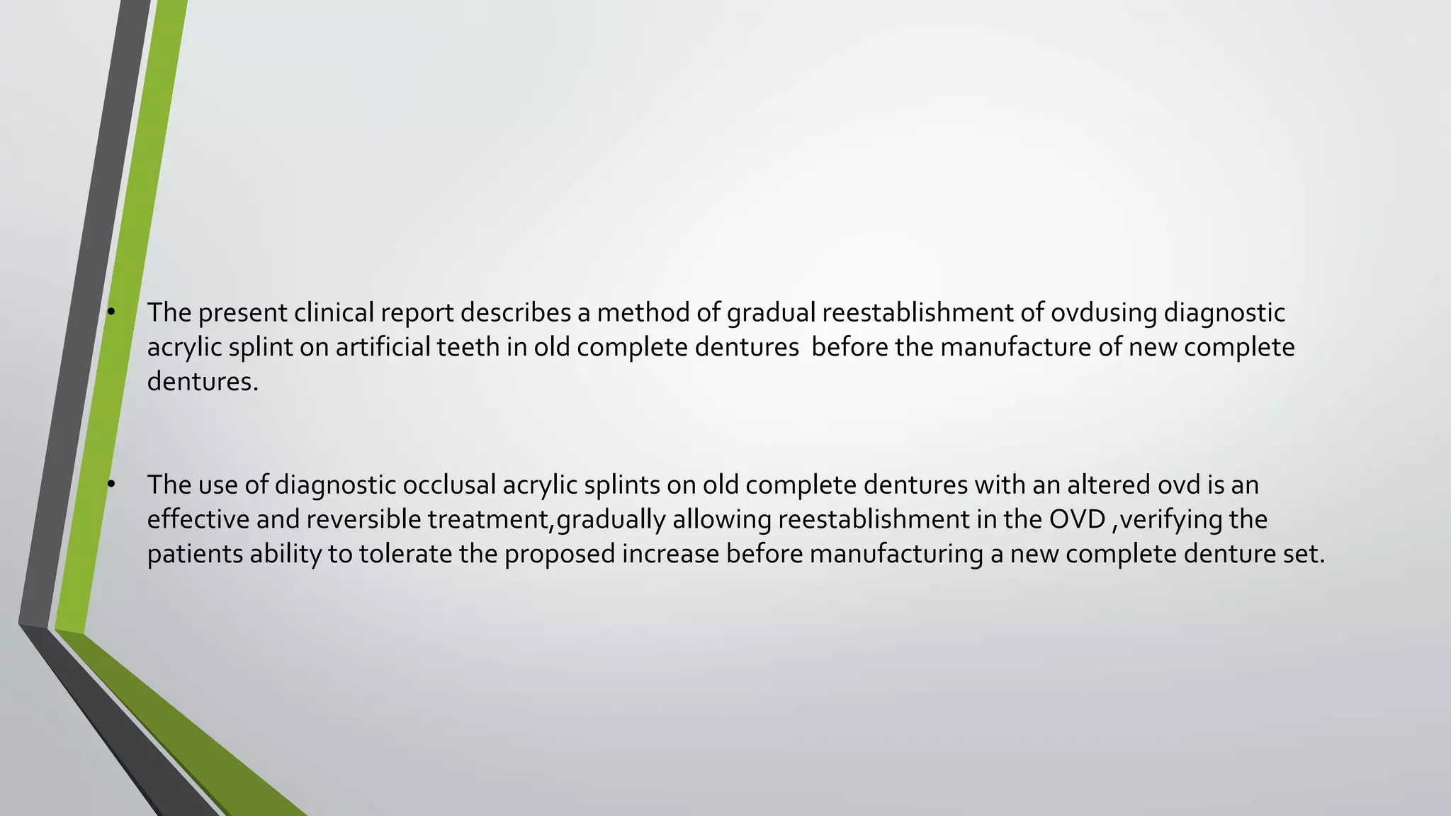 • The present clinical report describes a method of gradual reestablishment of ovdusing diagnostic
acrylic splint on artificial teeth in old complete dentures before the manufacture of new complete
dentures.
• The use of diagnostic occlusal acrylic splints on old complete dentures with an altered ovd is an
effective and reversible treatment,gradually allowing reestablishment in the OVD ,verifying the
patients ability to tolerate the proposed increase before manufacturing a new complete denture set.
 