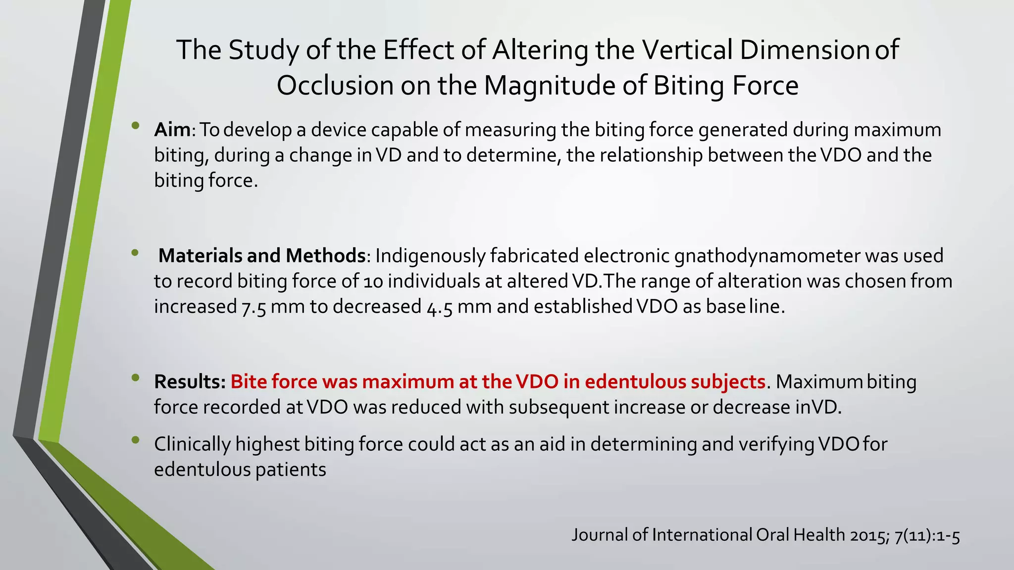 The Study of the Effect of Altering the Vertical Dimensionof
Occlusion on the Magnitude of Biting Force
• Aim:Todevelop a device capable of measuring the biting force generated during maximum
biting, during a change inVD and to determine, the relationship between theVDO and the
biting force.
• Materials and Methods: Indigenously fabricated electronic gnathodynamometer was used
to record biting force of 10 individuals at alteredVD.The range of alteration was chosen from
increased 7.5 mm to decreased 4.5 mm and establishedVDO as baseline.
• Results: Bite force was maximum at theVDO in edentulous subjects. Maximumbiting
force recorded atVDO was reduced with subsequent increase or decrease inVD.
• Clinically highest biting force could act as an aid in determining and verifyingVDOfor
edentulous patients
Journal of InternationalOral Health 2015; 7(11):1-5
 