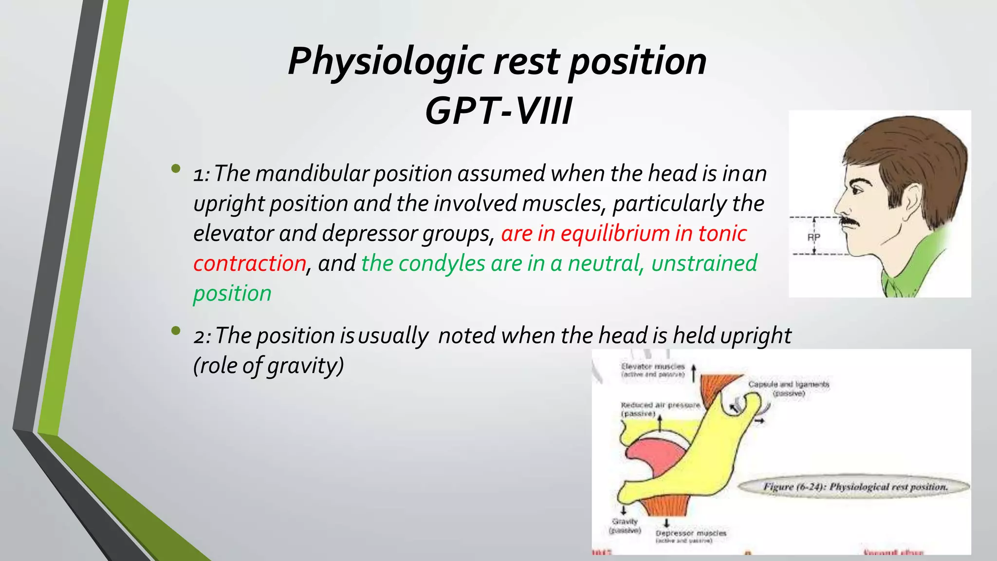 Physiologic rest position
GPT-VIII
• 1:The mandibular position assumed when the head is inan
upright position and the involved muscles, particularly the
elevator and depressor groups, are in equilibrium in tonic
contraction, and the condyles are in a neutral, unstrained
position
• 2:The position isusually noted when the head is held upright
(role of gravity)
 