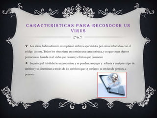 CARACTERISTICAS PARA RECONOCER UN
              VIRUS


 Los virus, habitualmente, reemplazan archivos ejecutables por otros infectados con el
código de este. Todos los virus tiene en común una característica, y es que crean efectos
perniciosos. basada en el daño que causan y efectos que provocan

 Su principal habilidad es reproducirse y se pueden propagar y adherir a cualquier tipo de
archivo y se diseminan a través de los archivos que se copian o se envían de persona a
persona
 