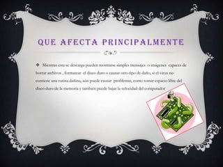 QUE AFECTA PRINCIPALMENTE

 Mientras esta se descarga pueden mostrarse simples mensajes o imágenes capaces de
borrar archivos , formatear el disco duro o causar otro tipo de daño, si el virus no
contiene una rutina dañina, aún puede causar problemas, como tomar espacio libre del
disco duro de la memoria y también puede bajar la velocidad del computador
 