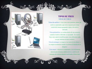 TIPOS DE VIRUS
                 TIPOS DE VIRUS
Virus de archivo: viven como unos parásitos, dentro de
   archivos esperando a que este se ejecute para tomar
    control del sistema agregando copias del archivo
                       infectado
  Virus polimórficos :se ocultan dentro de una memoria
  cuando el archivo infectado es ejecutado . En vez de
 hacer una copia la modifican para verse diferentes cada
           vez que infectan un nuevo archivo.
Virus de arranque: se cargan en un sector de los discos y
se cargan en memoria cuando se arranca el sistema de un
                       disquete .
 Virus macro : infectan el computador y en un momento
   determinado eliminan subdirectorios y archivos de
 arranque del sistema dejando inutilizable el disco duro
 