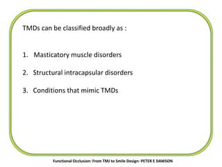 TMDs can be classified broadly as :
1. Masticatory muscle disorders
2. Structural intracapsular disorders
3. Conditions that mimic TMDs
Functional Occlusion: From TMJ to Smile Design- PETER E DAWSON
 