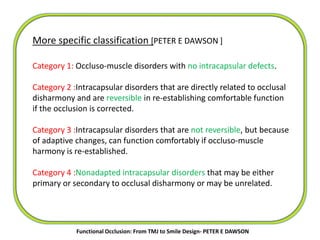 More specific classification [PETER E DAWSON ]
Category 1: Occluso-muscle disorders with no intracapsular defects.
Category 2 :Intracapsular disorders that are directly related to occlusal
disharmony and are reversible in re-establishing comfortable function
if the occlusion is corrected.
Category 3 :Intracapsular disorders that are not reversible, but because
of adaptive changes, can function comfortably if occluso-muscle
harmony is re-established.
Category 4 :Nonadapted intracapsular disorders that may be either
primary or secondary to occlusal disharmony or may be unrelated.
Functional Occlusion: From TMJ to Smile Design- PETER E DAWSON
 