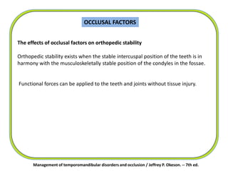 OCCLUSAL FACTORS
Management of temporomandibular disorders and occlusion / Jeffrey P. Okeson. -- 7th ed.
The effects of occlusal factors on orthopedic stability
Orthopedic stability exists when the stable intercuspal position of the teeth is in
harmony with the musculoskeletally stable position of the condyles in the fossae.
Functional forces can be applied to the teeth and joints without tissue injury.
 