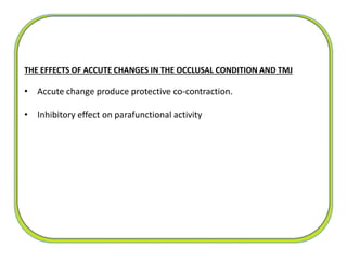 The
THE EFFECTS OF ACCUTE CHANGES IN THE OCCLUSAL CONDITION AND TMJ
• Accute change produce protective co-contraction.
• Inhibitory effect on parafunctional activity
 