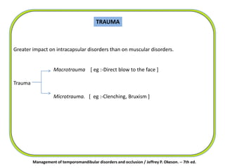 TRAUMA
Greater impact on intracapsular disorders than on muscular disorders.
Macrotrauma [ eg :-Direct blow to the face ]
Trauma
Microtrauma. [ eg :-Clenching, Bruxism ]
Management of temporomandibular disorders and occlusion / Jeffrey P. Okeson. -- 7th ed.
 