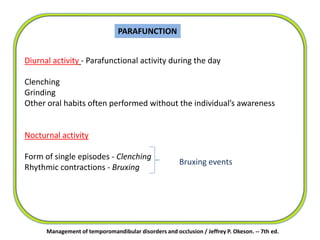 PARAFUNCTION
Diurnal activity - Parafunctional activity during the day
Clenching
Grinding
Other oral habits often performed without the individual’s awareness
Nocturnal activity
Form of single episodes - Clenching
Rhythmic contractions - Bruxing
Bruxing events
Management of temporomandibular disorders and occlusion / Jeffrey P. Okeson. -- 7th ed.
 