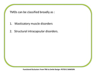 TMDs can be classified broadly as :
1. Masticatory muscle disorders
2. Structural intracapsular disorders.
Functional Occlusion: From TMJ to Smile Design- PETER E DAWSON
 