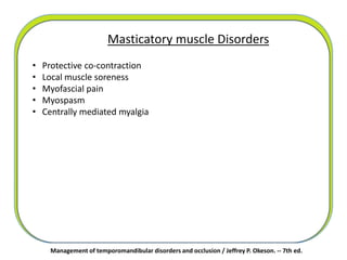 Masticatory muscle Disorders
• Protective co-contraction
• Local muscle soreness
• Myofascial pain
• Myospasm
• Centrally mediated myalgia
Management of temporomandibular disorders and occlusion / Jeffrey P. Okeson. -- 7th ed.
 