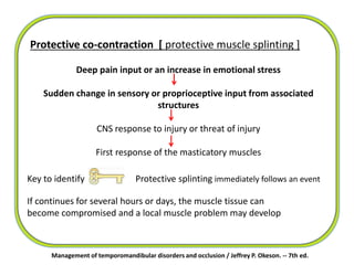Protective co-contraction [ protective muscle splinting ]
Deep pain input or an increase in emotional stress
Sudden change in sensory or proprioceptive input from associated
structures
CNS response to injury or threat of injury
First response of the masticatory muscles
Management of temporomandibular disorders and occlusion / Jeffrey P. Okeson. -- 7th ed.
Key to identify Protective splinting immediately follows an event
If continues for several hours or days, the muscle tissue can
become compromised and a local muscle problem may develop
 