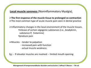 Management of temporomandibular disorders and occlusion / Jeffrey P. Okeson. -- 7th ed.
Local muscle soreness (Noninflammatory Myalgia)
The first response of the muscle tissue to prolonged co-contraction
The most common type of acute muscle pain seen in dental practice
Inflammatory changes in the local environment of the muscle tissues.
release of certain algogenic substances (i.e., bradykinin,
substance P, histamine)
produce pain
Muscles - tender to palpation
- increased pain with function
- actual muscle weakness
Eg :- If elevator muscles are involved -- limited mouth opening
 