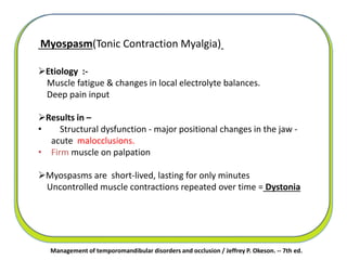 Management of temporomandibular disorders and occlusion / Jeffrey P. Okeson. -- 7th ed.
Myospasm(Tonic Contraction Myalgia)
Etiology :-
Muscle fatigue & changes in local electrolyte balances.
Deep pain input
Results in –
• Structural dysfunction - major positional changes in the jaw -
acute malocclusions.
• Firm muscle on palpation
Myospasms are short-lived, lasting for only minutes
Uncontrolled muscle contractions repeated over time = Dystonia
 