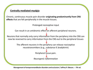 Management of temporomandibular disorders and occlusion / Jeffrey P. Okeson. -- 7th ed.
Centrally mediated myalgia
Chronic, continuous muscle pain disorder originating predominantly from CNS
effects that are felt peripherally in the muscle tissues.
Prolonged nociceptive input
Can result in an antidromic effect on afferent peripheral neurons.
Neurons that normally only carry information from the periphery into the CNS can
now be reversed to carry information from the CNS out to the peripheral tissues
The afferent neurons in the periphery can release nociceptive
neurotransmitters (e.g., substance P, bradykinin)
Peripheral tissue pain.
Neurogenic inflammation
 