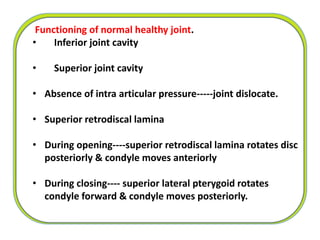 Functioning of normal healthy joint.
• Inferior joint cavity
• Superior joint cavity
• Absence of intra articular pressure-----joint dislocate.
• Superior retrodiscal lamina
• During opening----superior retrodiscal lamina rotates disc
posteriorly & condyle moves anteriorly
• During closing---- superior lateral pterygoid rotates
condyle forward & condyle moves posteriorly.
 