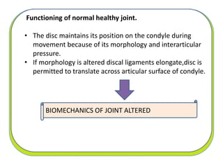 Functioning of normal healthy joint.
• The disc maintains its position on the condyle during
movement because of its morphology and interarticular
pressure.
• If morphology is altered discal ligaments elongate,disc is
permitted to translate across articular surface of condyle.
BIOMECHANICS OF JOINT ALTERED
 