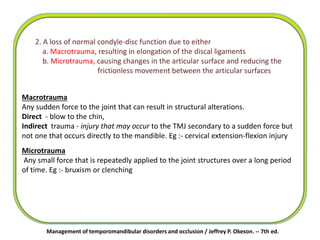 2. A loss of normal condyle-disc function due to either
a. Macrotrauma, resulting in elongation of the discal ligaments
b. Microtrauma, causing changes in the articular surface and reducing the
frictionless movement between the articular surfaces
Macrotrauma
Any sudden force to the joint that can result in structural alterations.
Direct - blow to the chin,
Indirect trauma - injury that may occur to the TMJ secondary to a sudden force but
not one that occurs directly to the mandible. Eg :- cervical extension-flexion injury
Management of temporomandibular disorders and occlusion / Jeffrey P. Okeson. -- 7th ed.
Microtrauma
Any small force that is repeatedly applied to the joint structures over a long period
of time. Eg :- bruxism or clenching
 
