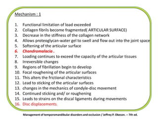 Mechanism : 1
1. Functional limitation of load exceeded
2. Collagen fibrils become fragmented( ARTICULAR SURFACE)
3. Decrease in the stiffness of the collagen network
4. Allows proteoglycan-water gel to swell and flow out into the joint space
5. Softening of the articular surface
6. Chondromalacia .
7. Loading continues to exceed the capacity of the articular tissues
8. Irreversible changes
9. Regions of fibrillation begin to develop
10. Focal roughening of the articular surfaces
11. This alters the frictional characteristics
12. Lead to sticking of the articular surfaces
13. changes in the mechanics of condyle-disc movement
14. Continued sticking and/ or roughening
15. Leads to strains on the discal ligaments during movements
16. Disc displacements.
Management of temporomandibular disorders and occlusion / Jeffrey P. Okeson. -- 7th ed.
 