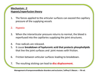 Management of temporomandibular disorders and occlusion / Jeffrey P. Okeson. -- 7th ed.
Mechanism : 2
Hypoxic/reperfusion theory
1. The forces applied to the articular surfaces can exceed the capillary
pressure of the supplying vessels
2. Hypoxia
3. When the interarticular pressure returns to normal, the blood is
reperfused into the capillaries supplying the joint structures.
4. Free radicals are released.
5. It cause breakdown of hyaluronic acid that protects phospholipids
that line the joint surfaces and joint moves with friction.
6. Friction between articular surfaces leading to breakdown.
7. The resulting sticking can lead to disc displacement.
 