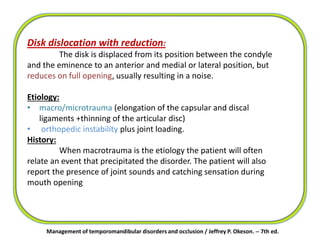 Management of temporomandibular disorders and occlusion / Jeffrey P. Okeson. -- 7th ed.
Disk dislocation with reduction:
The disk is displaced from its position between the condyle
and the eminence to an anterior and medial or lateral position, but
reduces on full opening, usually resulting in a noise.
Etiology:
• macro/microtrauma (elongation of the capsular and discal
ligaments +thinning of the articular disc)
• orthopedic instability plus joint loading.
History:
When macrotrauma is the etiology the patient will often
relate an event that precipitated the disorder. The patient will also
report the presence of joint sounds and catching sensation during
mouth opening
 