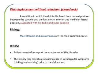 Disk displacement without reduction (closed lock)
A condition in which the disk is displaced from normal position
between the condyle and the fossa to an anterior and medial or lateral
position, associated with limited mandibular opening
Etiology:
Macrotrauma and microtrauma are the most common cause.
History:
• Patients most often report the exact onset of this disorder.
• The history may reveal a gradual increase in intracapsular symptoms
(clicking and catching) prior to the dislocation.
 