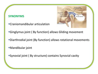 SYNONYMS
Craniomandibular articulation
Ginglymus joint ( By function) allows Gliding movement
Diarthrodial joint (By function) allows rotational movements
Mandibular joint
Synovial joint ( By structure) contains Synovial cavity
 