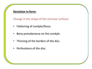 Deviation in form:
Change in the shape of the articular surfaces
• Flattening of condyle/fossa.
• Bony protuberance on the condyle.
• Thinning of the borders of the disc.
• Perforations of the disc.
 