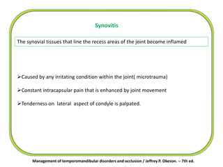 Synovitis
The synovial tissues that line the recess areas of the joint become inflamed
Caused by any irritating condition within the joint( microtrauma)
Constant intracapsular pain that is enhanced by joint movement
Tenderness on lateral aspect of condyle is palpated.
Management of temporomandibular disorders and occlusion / Jeffrey P. Okeson. -- 7th ed.
 