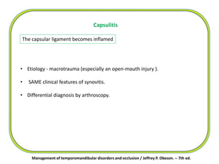 The capsular ligament becomes inflamed
Capsulitis
• Etiology - macrotrauma (especially an open-mouth injury ).
• SAME clinical features of synovitis.
• Differential diagnosis by arthroscopy.
Management of temporomandibular disorders and occlusion / Jeffrey P. Okeson. -- 7th ed.
 
