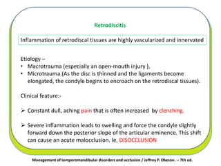Management of temporomandibular disorders and occlusion / Jeffrey P. Okeson. -- 7th ed.
Retrodiscitis
Etiology –
• Macrotrauma (especially an open-mouth injury ),
• Microtrauma.(As the disc is thinned and the ligaments become
elongated, the condyle begins to encroach on the retrodiscal tissues).
Clinical feature:-
 Constant dull, aching pain that is often increased by clenching.
 Severe inflammation leads to swelling and force the condyle slightly
forward down the posterior slope of the articular eminence. This shift
can cause an acute malocclusion. Ie, DISOCCLUSION
Inflammation of retrodiscal tissues are highly vascularized and innervated
 