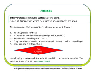Management of temporomandibular disorders and occlusion / Jeffrey P. Okeson. -- 7th ed.
Inflammation of articular surfaces of the joint.
Group of disorders in which destructive bony changes are seen
Arthritidis
Most common - TMJ osteoarthritis (degenerative joint disease)
1. Loading forces continue
2. Articular surface becomes softened (chondromalacia)
3. Subarticular bone begins to resorb
4. Progressive degeneration results in loss of the subchondral cortical layer
5. bone erosion & osteoarthritis.
once loading is decreased, the arthritic condition can become adaptive. The
adaptive stage is known as osteoarthrosis
Pain
Crepitus
 