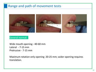 General normal:
Wide mouth opening - 40-60 mm
Lateral - 7-15 mm
Protrusive - 7-15 mm
Maximum rotation only opening 20-25 mm; wider opening requires
translation.
12
Range and path of movement tests
 
