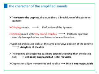 The coarser the crepitus, the more there is breakdown of the posterior
ligament
Chirping sounds Perforation of the ligament.
Chirping mixed with very coarse crepitus Posterior ligament
severely damaged or lost and bone-to-bone articulation.
Opening and closing clicks at the same protrusive position of the condyle
Ankylosis of the disk
The opening click occuring at a more open relationship than the closing
click Disk is not ankylosed but is still reducible
Crepitus for all jaw movements and no click Disk is not recapturable
15
The character of the amplified sounds
 