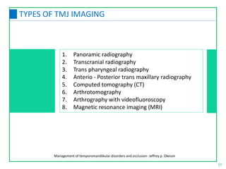 1. Panoramic radiography
2. Transcranial radiography
3. Trans pharyngeal radiography
4. Anterio - Posterior trans maxillary radiography
5. Computed tomography (CT)
6. Arthrotomography
7. Arthrography with videofluoroscopy
8. Magnetic resonance imaging (MRI)
17
TYPES OF TMJ IMAGING
Management of temporomandibular disorders and occlusion- Jeffrey p. Okeson
 
