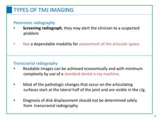 Panoramic radiography
• Screening radiograph, they may alert the clinician to a suspected
problem
• Not a dependable modality for assessment of the articular space.
Transcranial radiography
• Readable images can be achieved economically and with minimum
complexity by use of a standard dental x-ray machine.
• Most of the pathologic changes that occur on the articulating
surfaces start at the lateral half of the joint and are visible in the r/g.
• Diagnosis of disk displacement should not be determined solely
from transcranial radiography.
18
TYPES OF TMJ IMAGING
 
