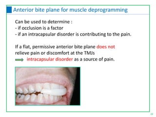 Can be used to determine :
- if occlusion is a factor
- if an intracapsular disorder is contributing to the pain.
If a flat, permissive anterior bite plane does not
relieve pain or discomfort at the TMJs
intracapsular disorder as a source of pain.
22
Anterior bite plane for muscle deprogramming
 