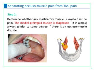 Determine whether any masticatory muscle is involved in the
pain. The medial pterygoid muscle is diagnostic – it is almost
always tender to some degree if there is an occluso-muscle
disorder.
24
Separating occluso-muscle pain from TMJ pain
Step 1:
 