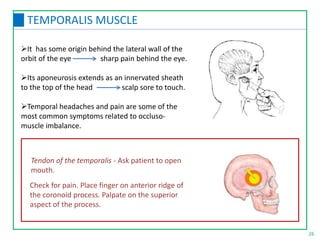 26
TEMPORALIS MUSCLE
It has some origin behind the lateral wall of the
orbit of the eye sharp pain behind the eye.
Its aponeurosis extends as an innervated sheath
to the top of the head scalp sore to touch.
Temporal headaches and pain are some of the
most common symptoms related to occluso-
muscle imbalance.
Tendon of the temporalis - Ask patient to open
mouth.
Check for pain. Place finger on anterior ridge of
the coronoid process. Palpate on the superior
aspect of the process.
 
