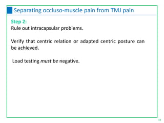Step 2:
Rule out intracapsular problems.
Verify that centric relation or adapted centric posture can
be achieved.
Load testing must be negative.
33
Separating occluso-muscle pain from TMJ pain
 