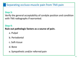Step 3:
Verify the general acceptability of condyle position and condition
with TMJ radiographs if warranted.
34
Separating occluso-muscle pain from TMJ pain
Step 4:
Rule out pathologic factors as a source of pain.
a. Pulpal
b. Periodontal
c. Soft-tissue
d. Bone
e. Sympathetic and/or referred pain
 