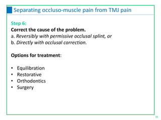 Step 6:
Correct the cause of the problem.
a. Reversibly with permissive occlusal splint, or
b. Directly with occlusal correction.
Options for treatment:
• Equilibration
• Restorative
• Orthodontics
• Surgery
35
Separating occluso-muscle pain from TMJ pain
 