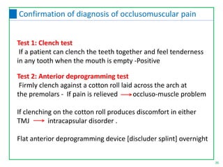 Test 1: Clench test
If a patient can clench the teeth together and feel tenderness
in any tooth when the mouth is empty -Positive
Test 2: Anterior deprogramming test
Firmly clench against a cotton roll laid across the arch at
the premolars - If pain is relieved occluso-muscle problem
If clenching on the cotton roll produces discomfort in either
TMJ intracapsular disorder .
Flat anterior deprogramming device [discluder splint] overnight
36
Confirmation of diagnosis of occlusomuscular pain
 