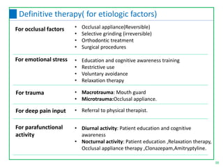 38
Definitive therapy( for etiologic factors)
• Occlusal appliance(Reversible)
• Selective grinding (irreversible)
• Orthodontic treatment
• Surgical procedures
• Education and cognitive awareness training
• Restrictive use
• Voluntary avoidance
• Relaxation therapy
• Macrotrauma: Mouth guard
• Microtrauma:Occlusal appliance.
For occlusal factors
For emotional stress
For trauma
For deep pain input • Referral to physical therapist.
For parafunctional
activity
• Diurnal activity: Patient education and cognitive
awareness
• Nocturnal activity: Patient education ,Relaxation therapy,
Occlusal appliance therapy ,Clonazepam,Amitryptyline.
 