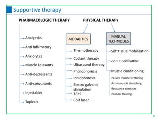 PHARMACOLOGIC THERAPY PHYSICAL THERAPY
Analgesics
Anti Inflamatory
Anxiolytics
Muscle Relaxants
Anti-depressants
Anti-convulsants
Injectables
Topicals
MODALITIES
MANUAL
TECHNIQUES
Soft tissue mobilisation
Joint mobilisation
Muscle conditioning
Passive muscle stretching
Active muscle stretching
Resistance exercises
Postural training
39
Supportive therapy
Thermotherapy
Coolant therapy
Ultrasound therapy
Phonophoresis
Iontophoresis
Electro galvanic
stimulation
TENS
Cold laser
 