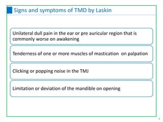 Unilateral dull pain in the ear or pre auricular region that is
commonly worse on awakening
Tenderness of one or more muscles of mastication on palpation
Clicking or popping noise in the TMJ
Limitation or deviation of the mandible on opening
4
Signs and symptoms of TMD by Laskin
 