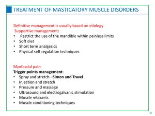 Definitive management is usually based on etiology
Supportive management:
• Restrict the use of the mandible within painless limits
• Soft diet
• Short term analgesics
• Physical self regulation techniques
41
TREATMENT OF MASTICATORY MUSCLE DISORDERS
Myofascial pain
Trigger points management:
• Spray and stretch –Simon and Travel
• Injection and stretch
• Pressure and massage
• Ultrasound and electrogalvanic stimulation
• Muscle relaxants
• Muscle conditioning techniques
 