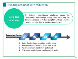 42
Disk displacement with reduction:
An Anterior repositioning appliance should be
fabricated to wear at night during sleep and during the
day when needed to reduce symptoms. These adaptive
changes can take 8 to 10 weeks or even longer.
1. Softer foods, slower chewing, smaller bites.
2. If inflammation - NSAID’s , moist heat or ice.
3. Passive jaw movements may be helpful.
4. Distraction manipulation by physical therapist.
Definitive
treatment
01 02 03 04
Supportive therapy:
 