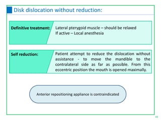 Patient attempt to reduce the dislocation without
assistance - to move the mandible to the
contralateral side as far as possible. From this
eccentric position the mouth is opened maximally.
Anterior repositioning appliance is contraindicated
43
Disk dislocation without reduction:
Definitive treatment:
Self reduction:
Lateral pterygoid muscle – should be relaxed
If active – Local anesthesia
 