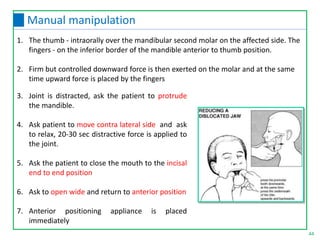 44
Manual manipulation
3. Joint is distracted, ask the patient to protrude
the mandible.
4. Ask patient to move contra lateral side and ask
to relax, 20-30 sec distractive force is applied to
the joint.
5. Ask the patient to close the mouth to the incisal
end to end position
6. Ask to open wide and return to anterior position
7. Anterior positioning appliance is placed
immediately
1. The thumb - intraorally over the mandibular second molar on the affected side. The
fingers - on the inferior border of the mandible anterior to thumb position.
2. Firm but controlled downward force is then exerted on the molar and at the same
time upward force is placed by the fingers
 